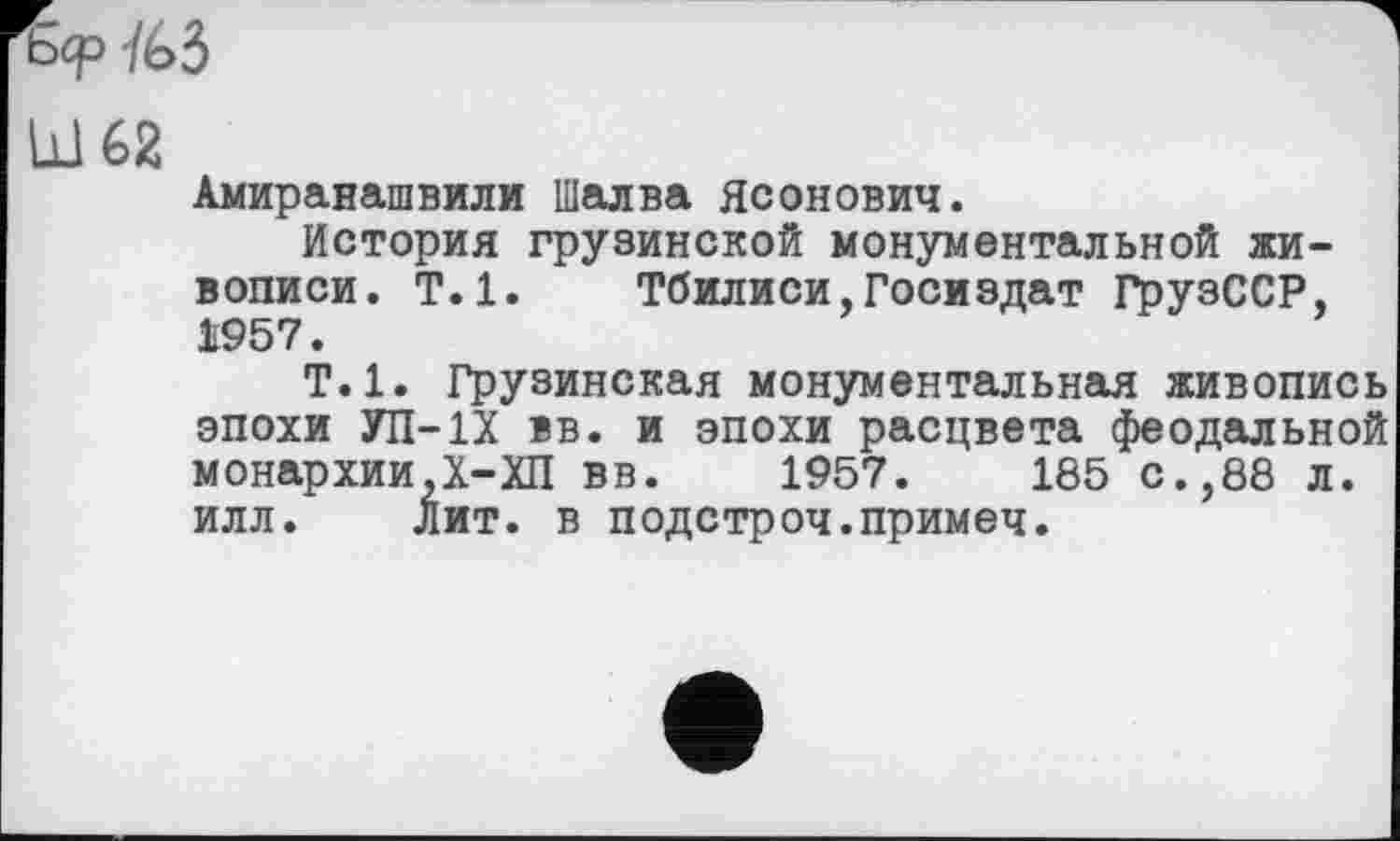 ﻿Iß 62
Амиранашвили Шалва Ясонович.
История грузинской монументальной живописи. Т.1. Тбилиси,Госиздат ГрузССР, 1957.
Т.1. Грузинская монументальная живопись эпохи УП-1Х вв. и эпохи расцвета феодальной монархии,Х-ХП вв. 1957.	185 с.,88 л.
илл. Лит. в подстроч.примеч.